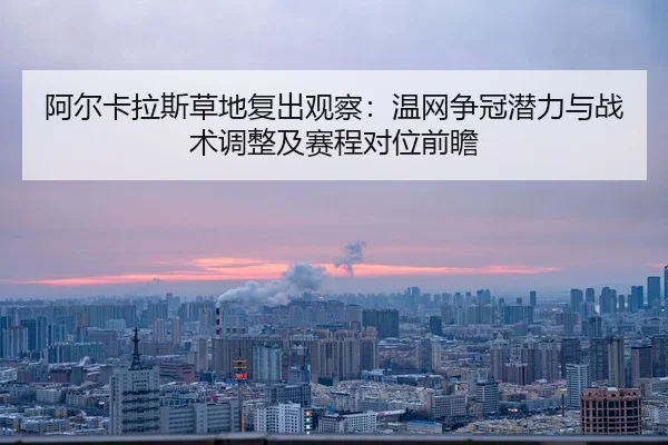 阿尔卡拉斯草地复出观察：温网争冠潜力与战术调整及赛程对位前瞻